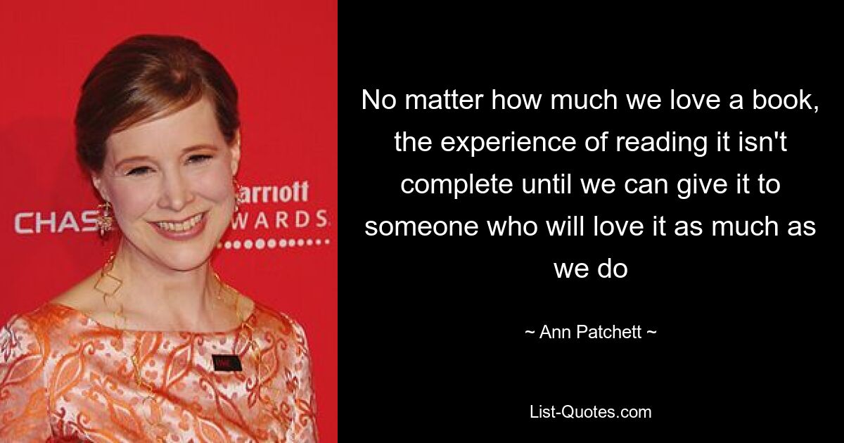 No matter how much we love a book, the experience of reading it isn't complete until we can give it to someone who will love it as much as we do — © Ann Patchett