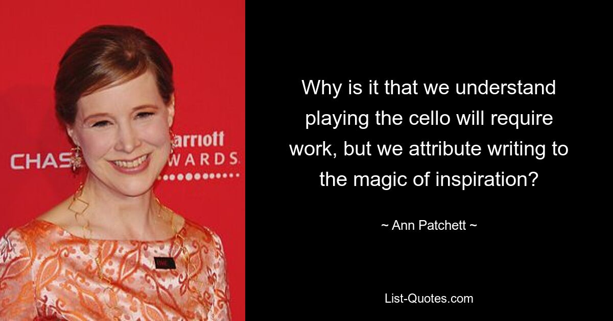 Why is it that we understand playing the cello will require work, but we attribute writing to the magic of inspiration? — © Ann Patchett