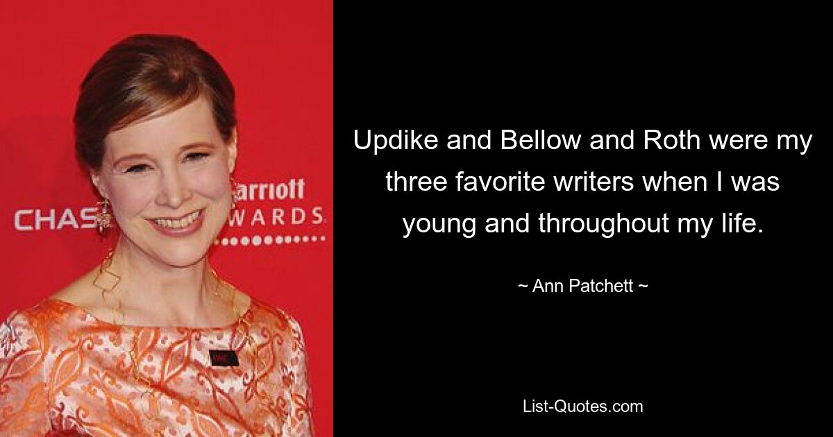 Updike and Bellow and Roth were my three favorite writers when I was young and throughout my life. — © Ann Patchett