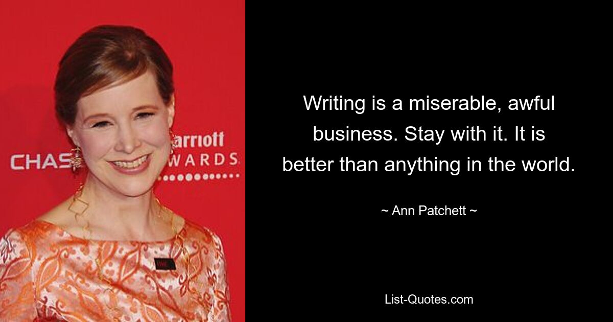 Writing is a miserable, awful business. Stay with it. It is better than anything in the world. — © Ann Patchett