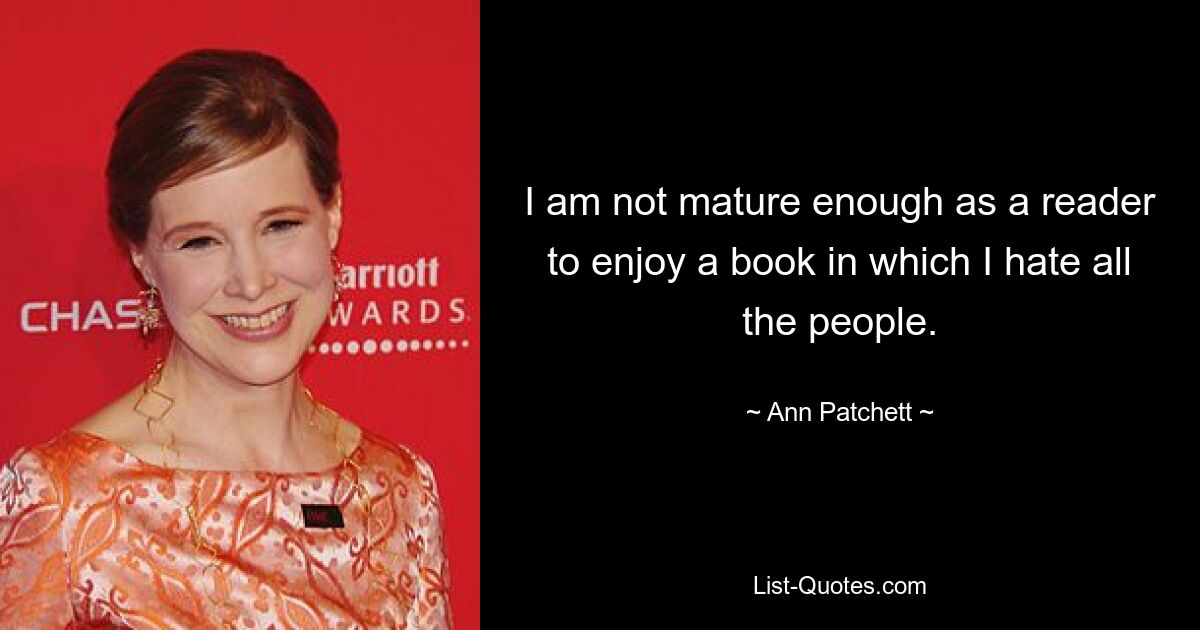 I am not mature enough as a reader to enjoy a book in which I hate all the people. — © Ann Patchett