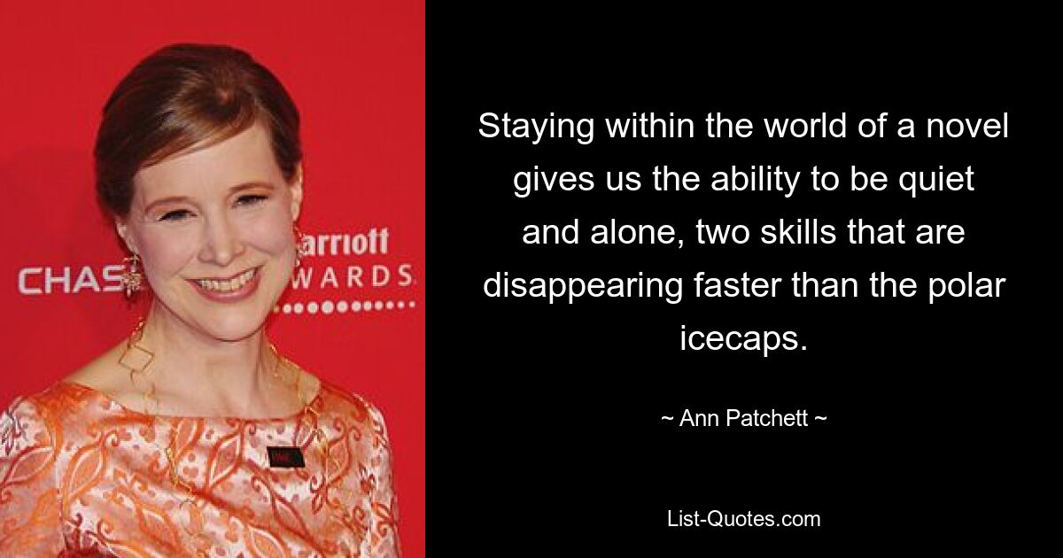 Staying within the world of a novel gives us the ability to be quiet and alone, two skills that are disappearing faster than the polar icecaps. — © Ann Patchett