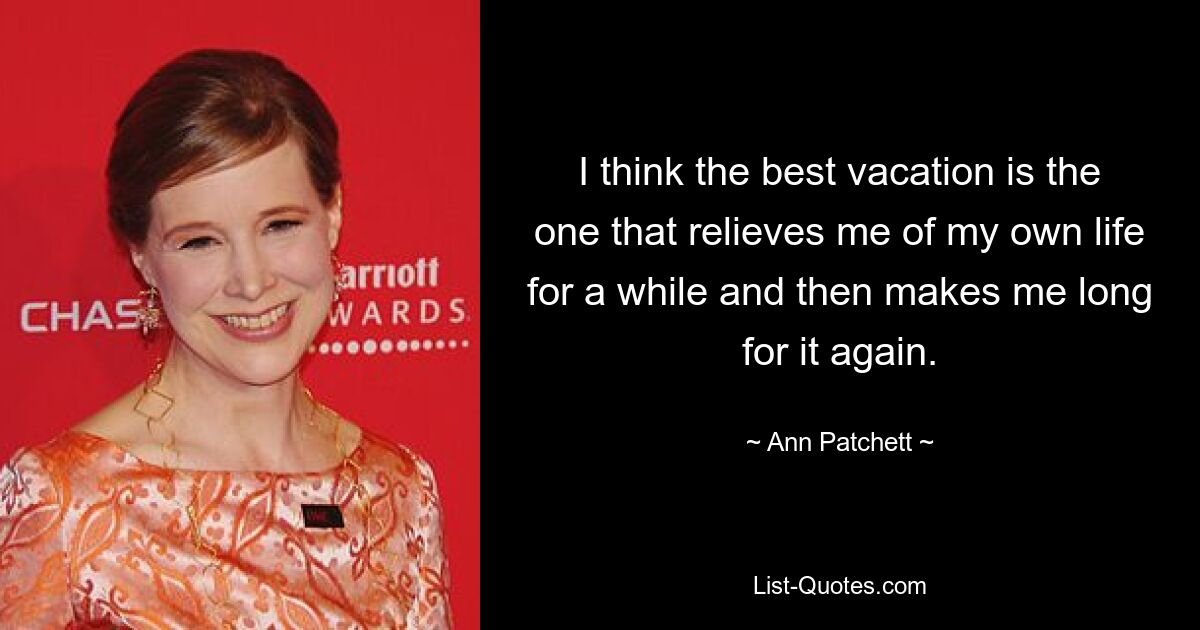 I think the best vacation is the one that relieves me of my own life for a while and then makes me long for it again. — © Ann Patchett