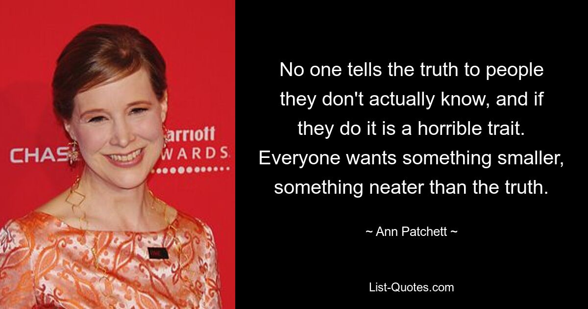 No one tells the truth to people they don't actually know, and if they do it is a horrible trait. Everyone wants something smaller, something neater than the truth. — © Ann Patchett