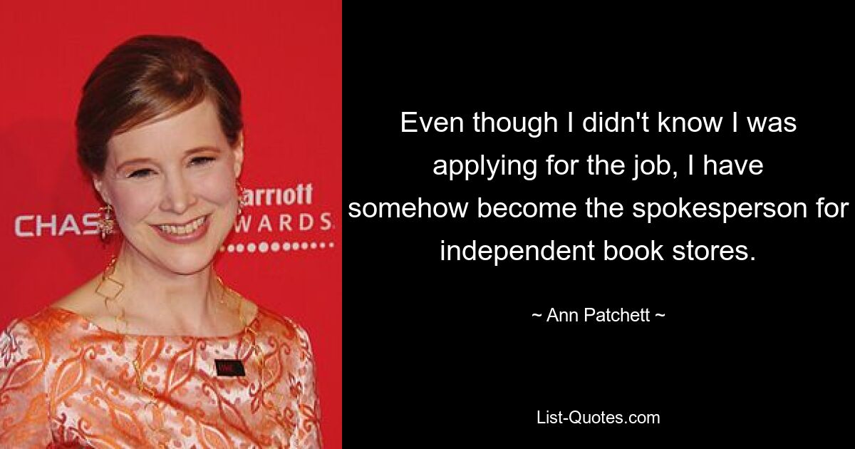 Even though I didn't know I was applying for the job, I have somehow become the spokesperson for independent book stores. — © Ann Patchett