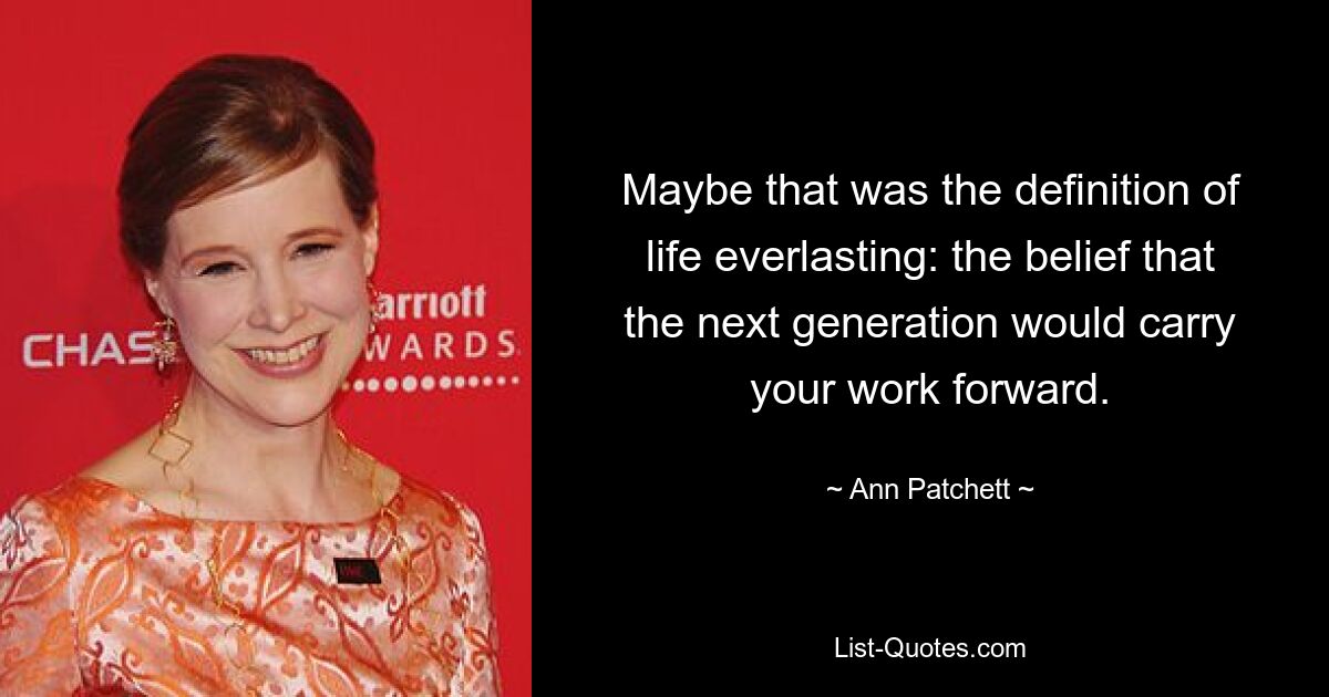 Maybe that was the definition of life everlasting: the belief that the next generation would carry your work forward. — © Ann Patchett