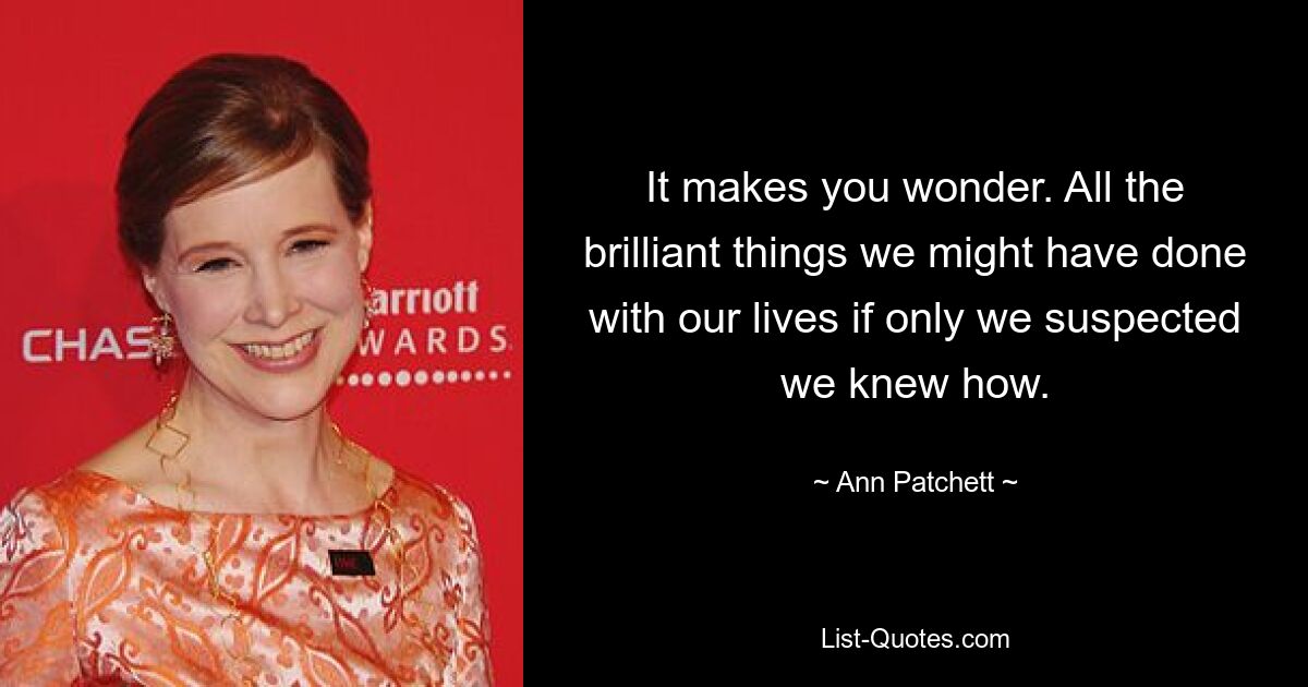 It makes you wonder. All the brilliant things we might have done with our lives if only we suspected we knew how. — © Ann Patchett