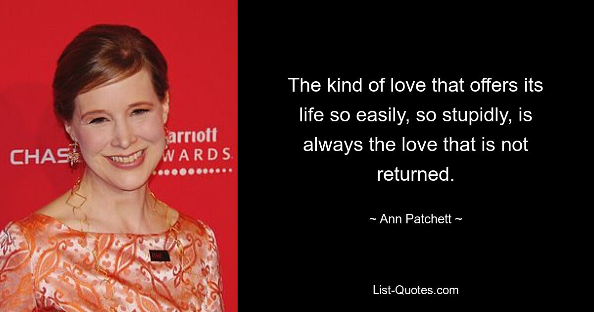 The kind of love that offers its life so easily, so stupidly, is always the love that is not returned. — © Ann Patchett