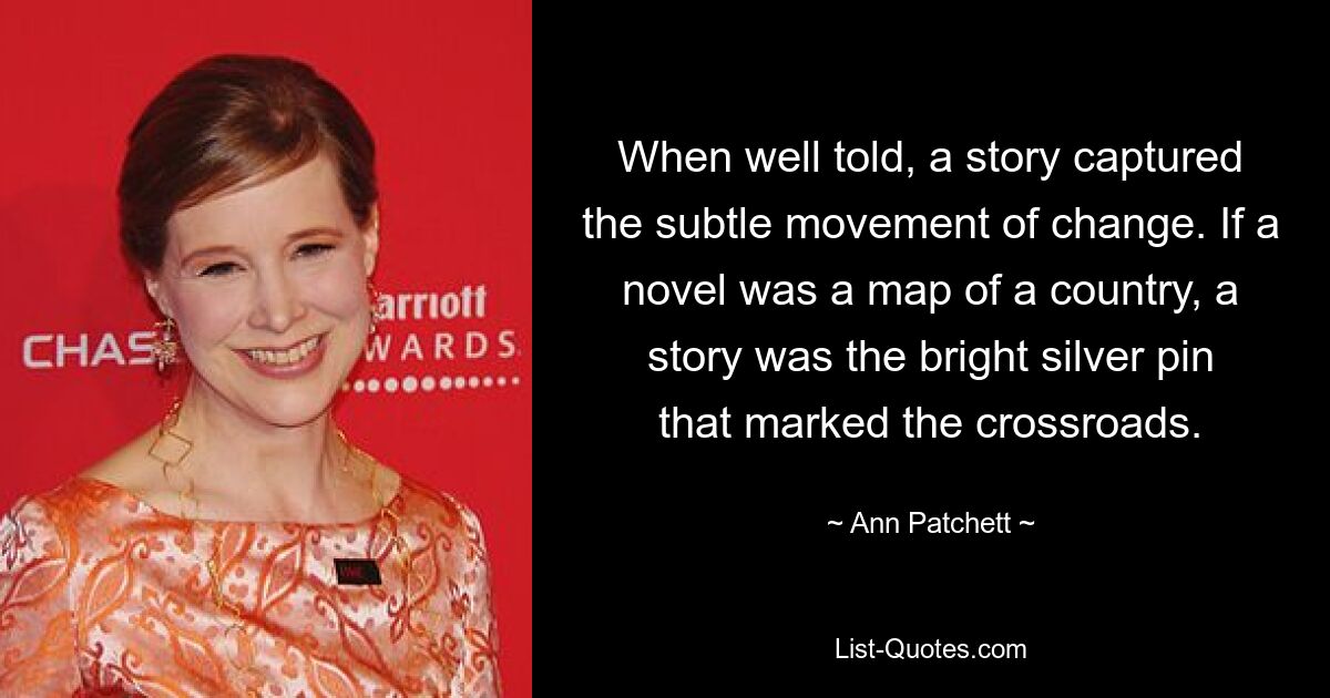 When well told, a story captured the subtle movement of change. If a novel was a map of a country, a story was the bright silver pin that marked the crossroads. — © Ann Patchett