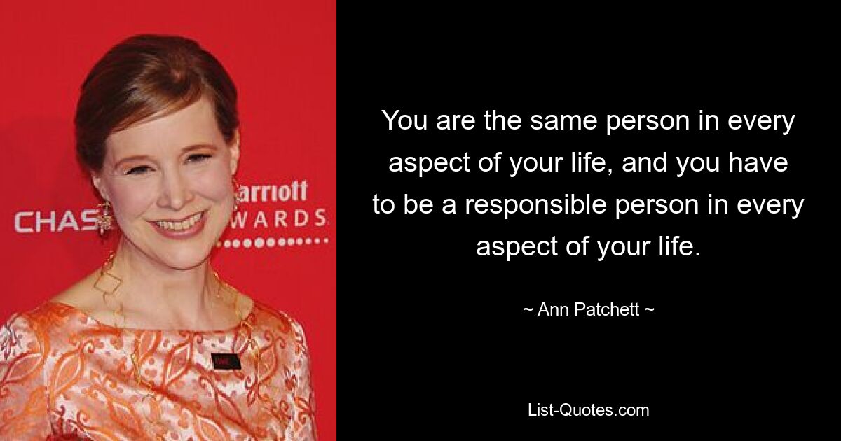 You are the same person in every aspect of your life, and you have to be a responsible person in every aspect of your life. — © Ann Patchett