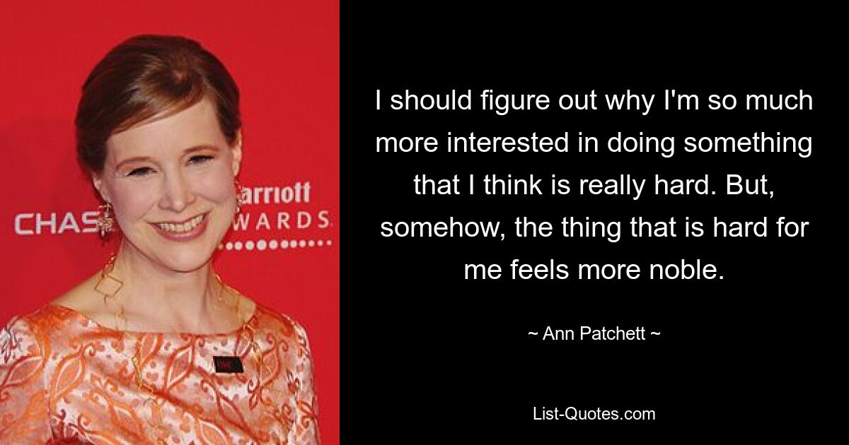 I should figure out why I'm so much more interested in doing something that I think is really hard. But, somehow, the thing that is hard for me feels more noble. — © Ann Patchett