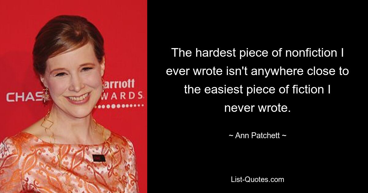 The hardest piece of nonfiction I ever wrote isn't anywhere close to the easiest piece of fiction I never wrote. — © Ann Patchett