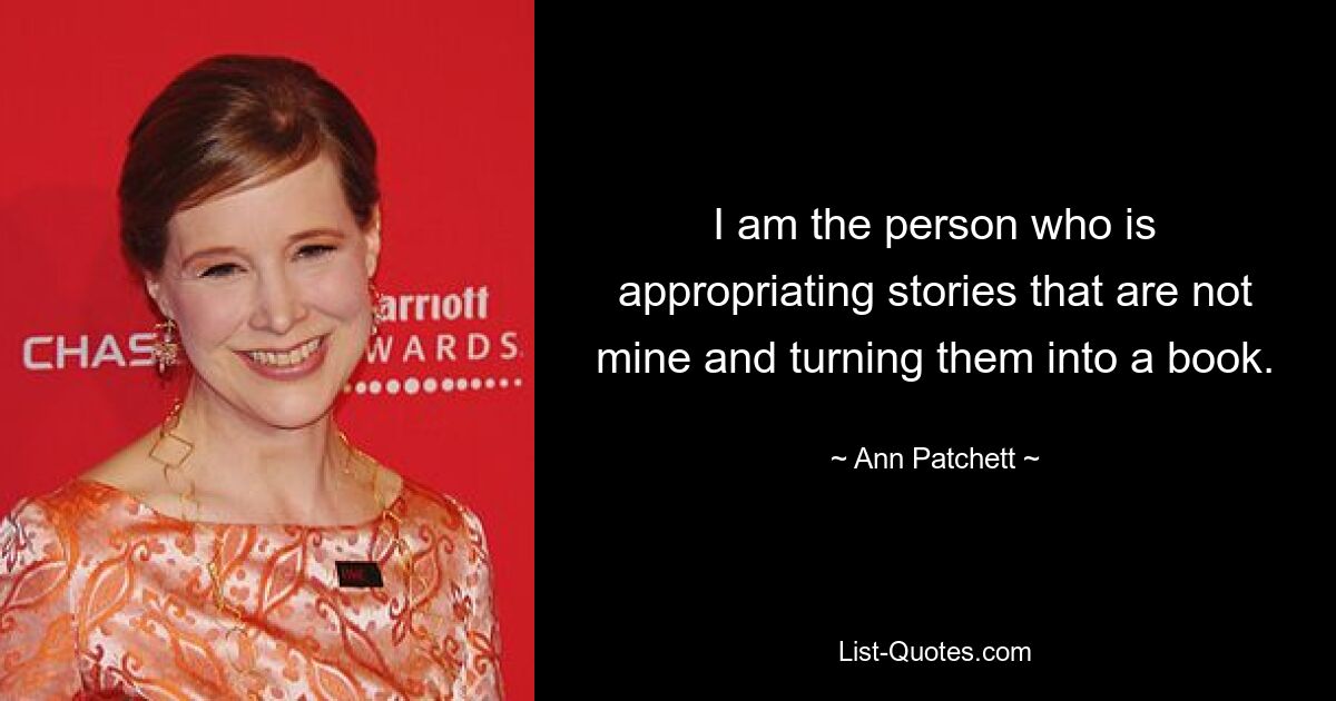 I am the person who is appropriating stories that are not mine and turning them into a book. — © Ann Patchett