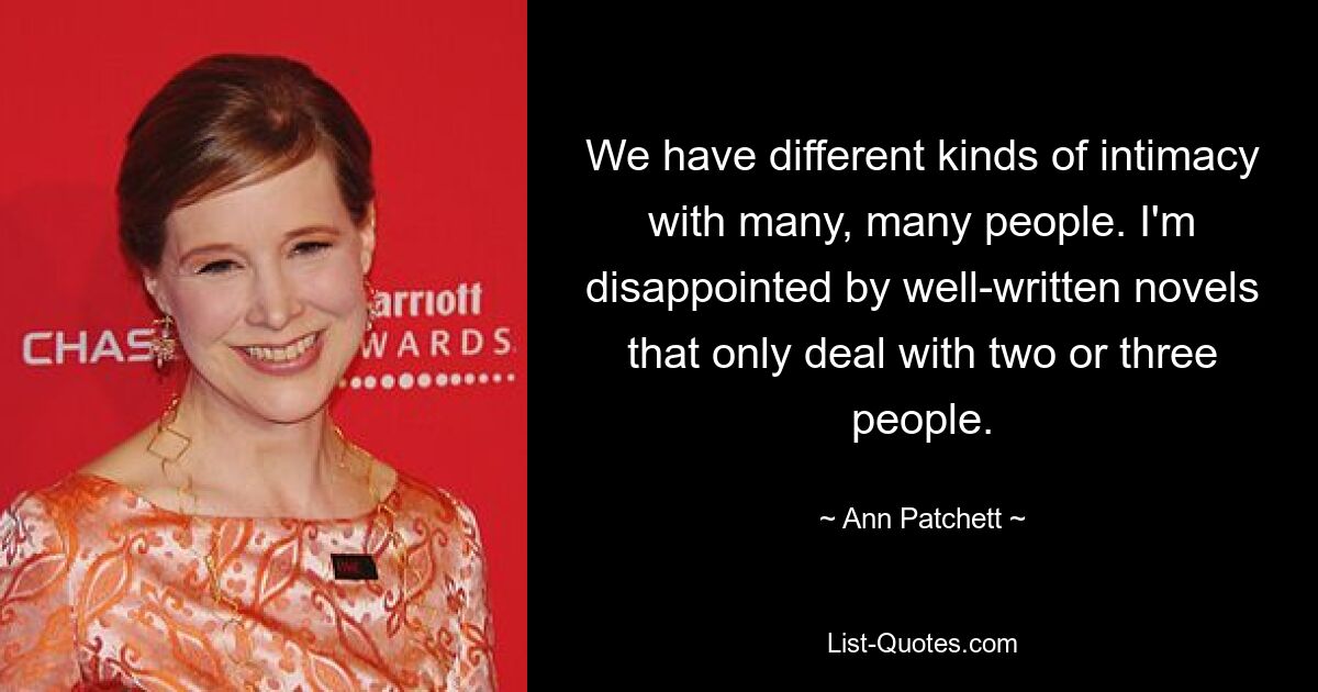 We have different kinds of intimacy with many, many people. I'm disappointed by well-written novels that only deal with two or three people. — © Ann Patchett