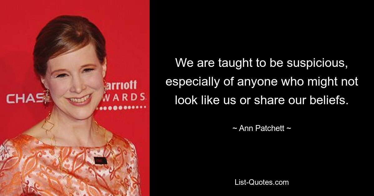 We are taught to be suspicious, especially of anyone who might not look like us or share our beliefs. — © Ann Patchett