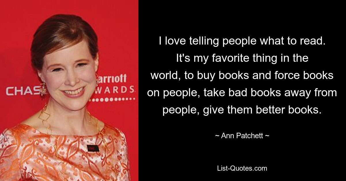 I love telling people what to read. It's my favorite thing in the world, to buy books and force books on people, take bad books away from people, give them better books. — © Ann Patchett