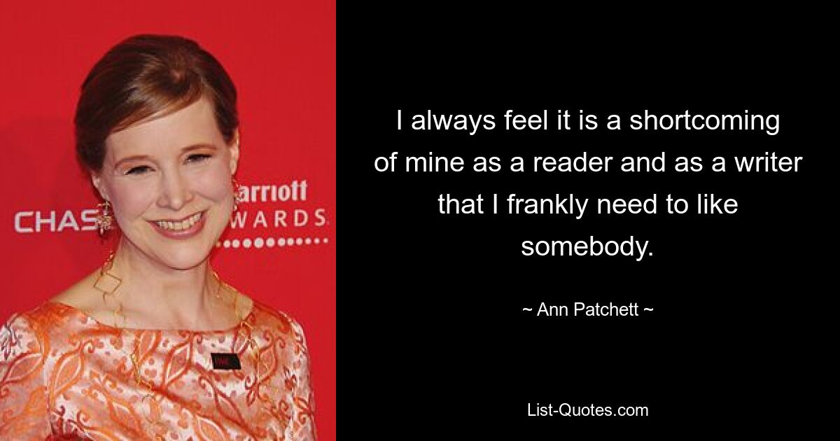 I always feel it is a shortcoming of mine as a reader and as a writer that I frankly need to like somebody. — © Ann Patchett