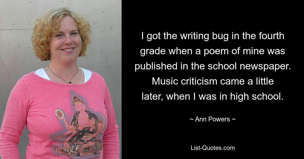 I got the writing bug in the fourth grade when a poem of mine was published in the school newspaper. Music criticism came a little later, when I was in high school. — © Ann Powers