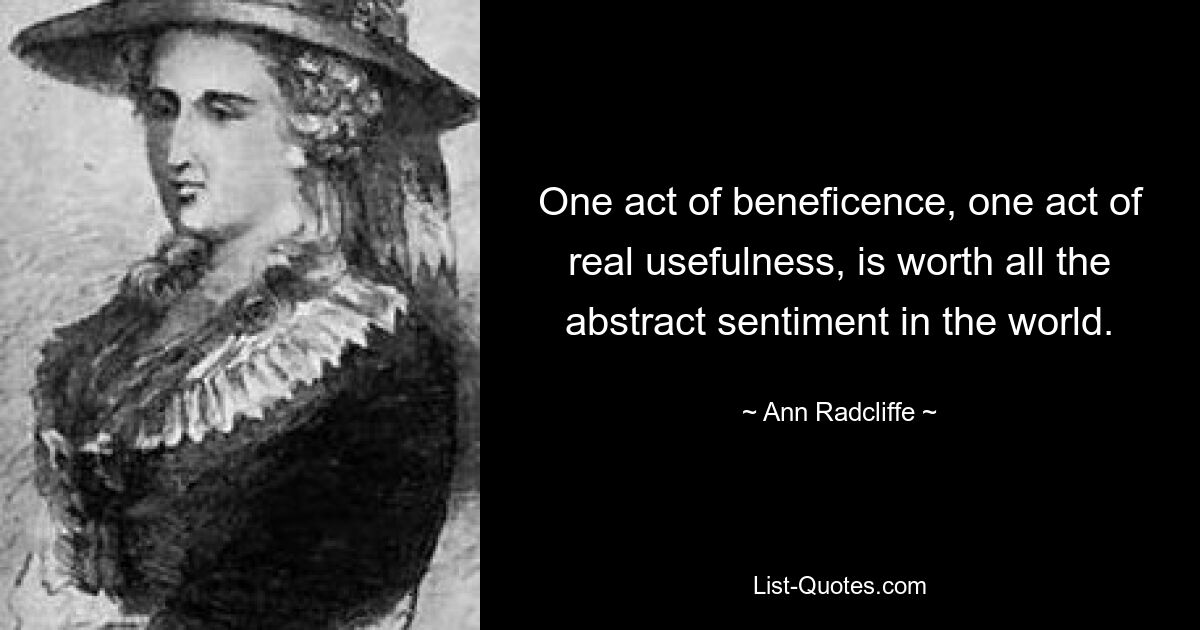 One act of beneficence, one act of real usefulness, is worth all the abstract sentiment in the world. — © Ann Radcliffe