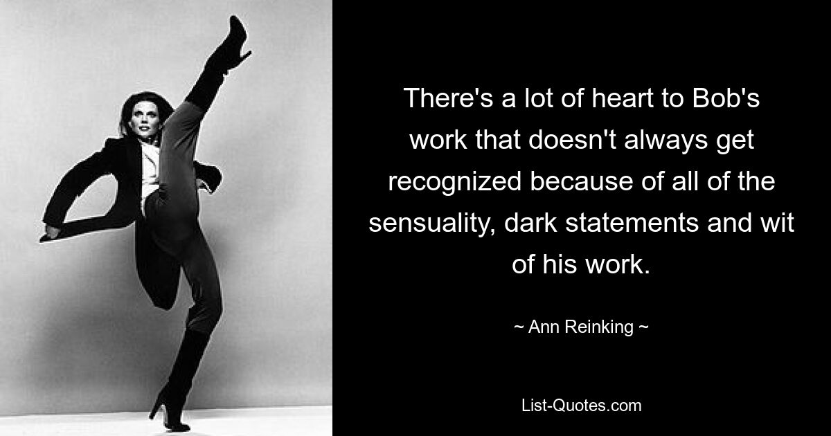 There's a lot of heart to Bob's work that doesn't always get recognized because of all of the sensuality, dark statements and wit of his work. — © Ann Reinking