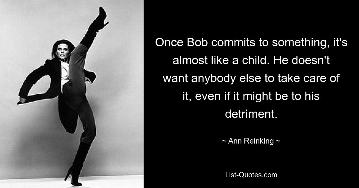 Once Bob commits to something, it's almost like a child. He doesn't want anybody else to take care of it, even if it might be to his detriment. — © Ann Reinking