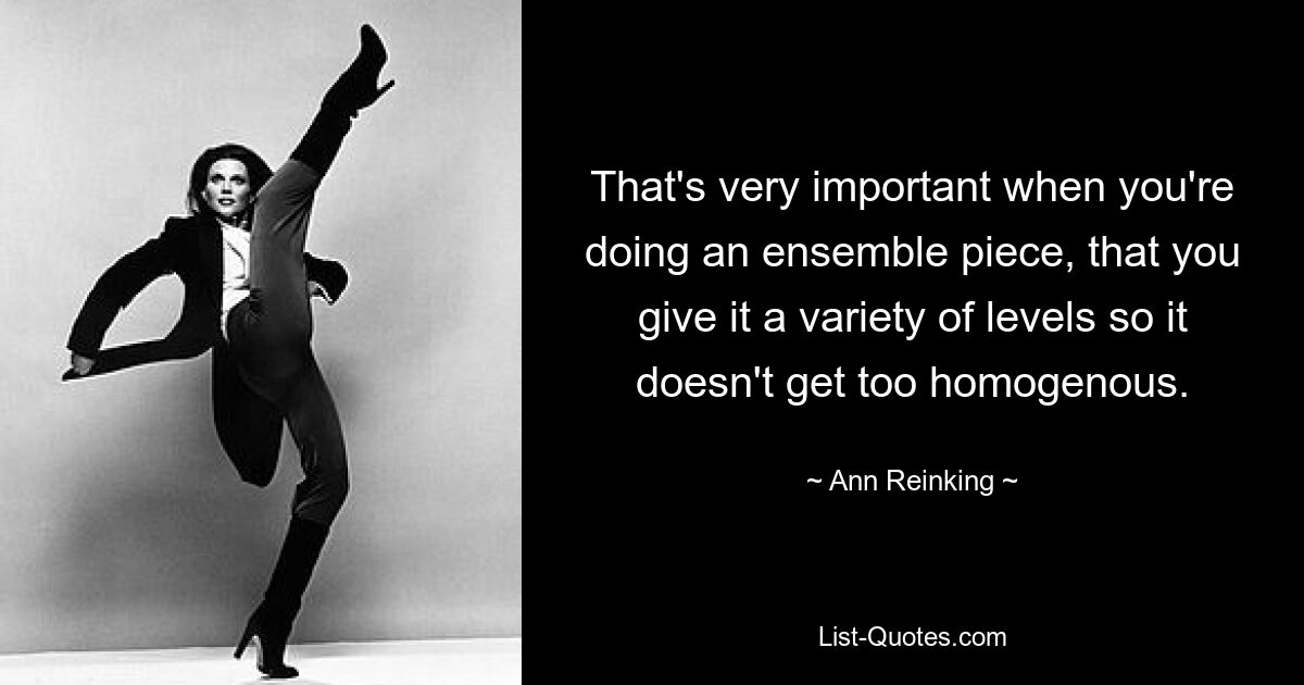 That's very important when you're doing an ensemble piece, that you give it a variety of levels so it doesn't get too homogenous. — © Ann Reinking