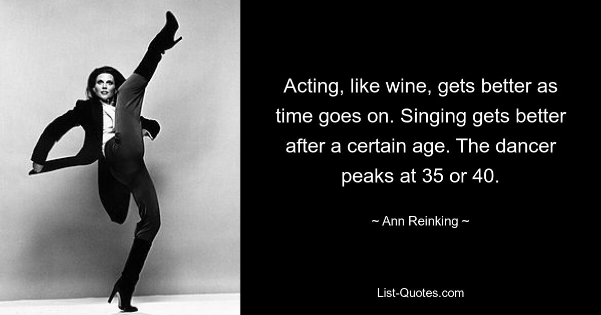 Acting, like wine, gets better as time goes on. Singing gets better after a certain age. The dancer peaks at 35 or 40. — © Ann Reinking