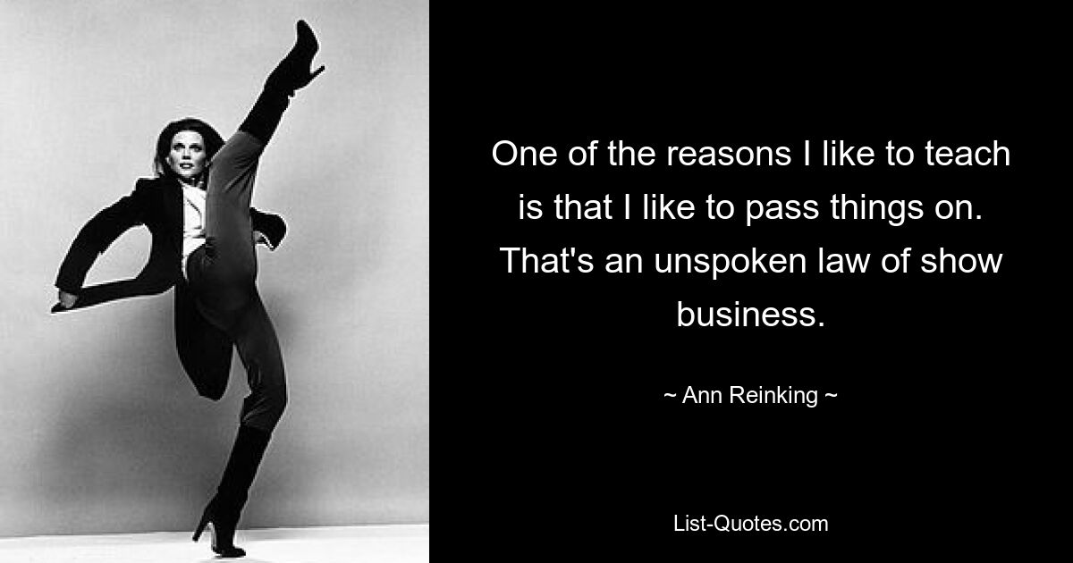 One of the reasons I like to teach is that I like to pass things on. That's an unspoken law of show business. — © Ann Reinking