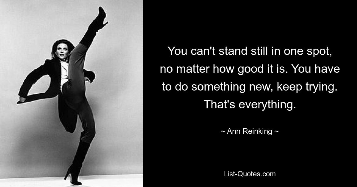 You can't stand still in one spot, no matter how good it is. You have to do something new, keep trying. That's everything. — © Ann Reinking