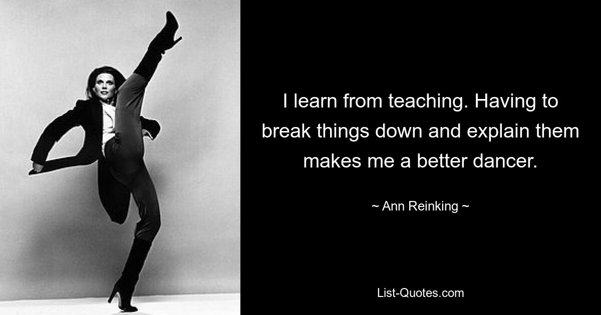 I learn from teaching. Having to break things down and explain them makes me a better dancer. — © Ann Reinking