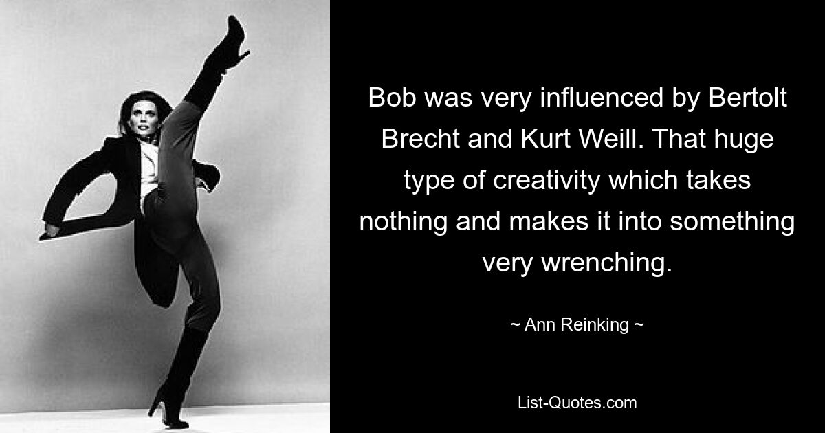 Bob was very influenced by Bertolt Brecht and Kurt Weill. That huge type of creativity which takes nothing and makes it into something very wrenching. — © Ann Reinking