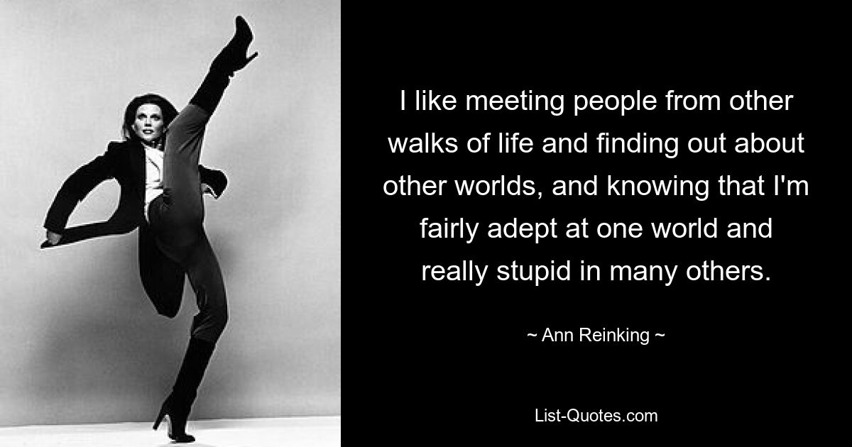 I like meeting people from other walks of life and finding out about other worlds, and knowing that I'm fairly adept at one world and really stupid in many others. — © Ann Reinking