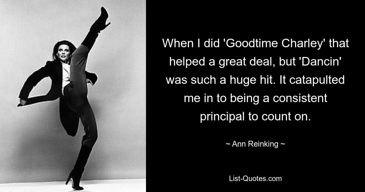 When I did 'Goodtime Charley' that helped a great deal, but 'Dancin' was such a huge hit. It catapulted me in to being a consistent principal to count on. — © Ann Reinking