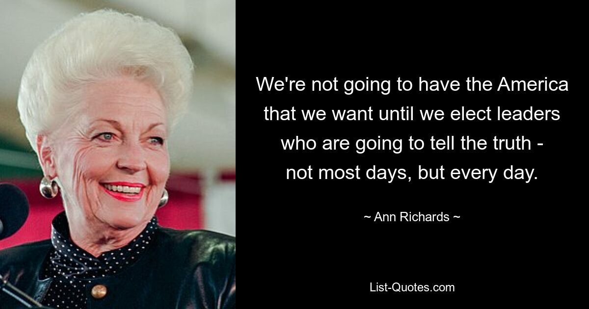 We're not going to have the America that we want until we elect leaders who are going to tell the truth - not most days, but every day. — © Ann Richards