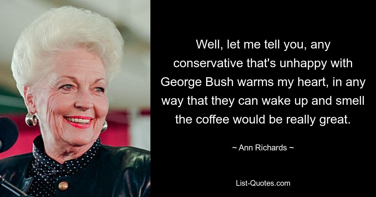 Well, let me tell you, any conservative that's unhappy with George Bush warms my heart, in any way that they can wake up and smell the coffee would be really great. — © Ann Richards