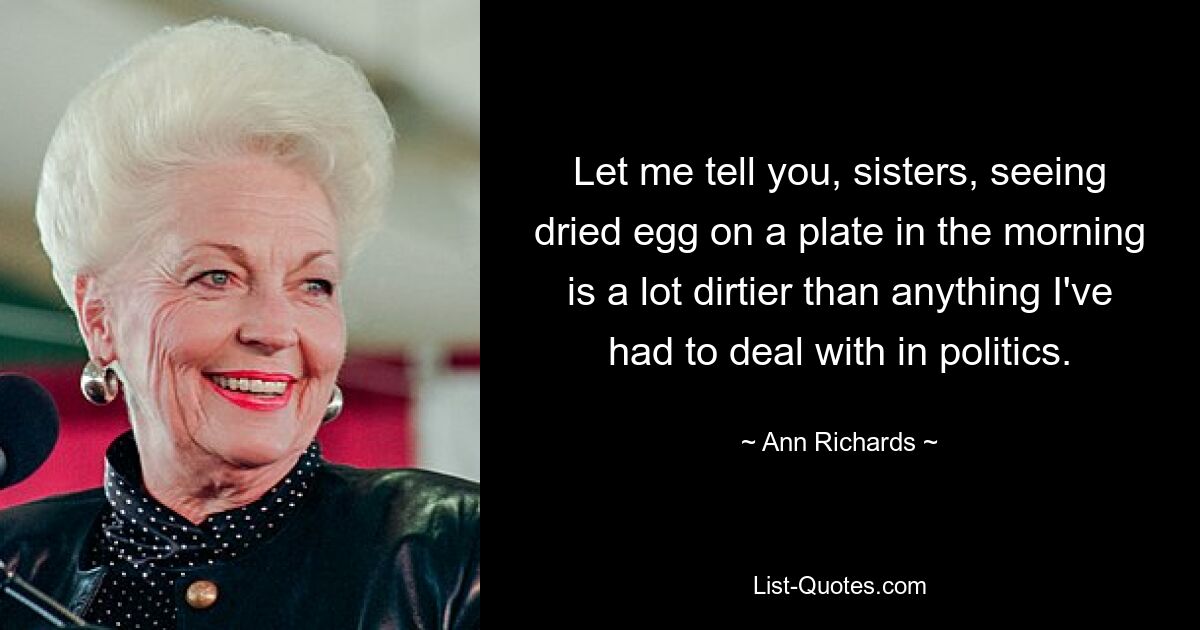 Let me tell you, sisters, seeing dried egg on a plate in the morning is a lot dirtier than anything I've had to deal with in politics. — © Ann Richards