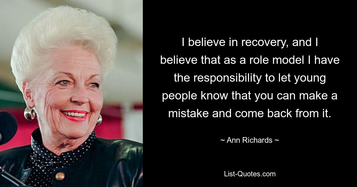 I believe in recovery, and I believe that as a role model I have the responsibility to let young people know that you can make a mistake and come back from it. — © Ann Richards