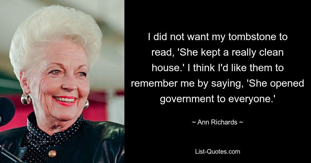 I did not want my tombstone to read, 'She kept a really clean house.' I think I'd like them to remember me by saying, 'She opened government to everyone.' — © Ann Richards