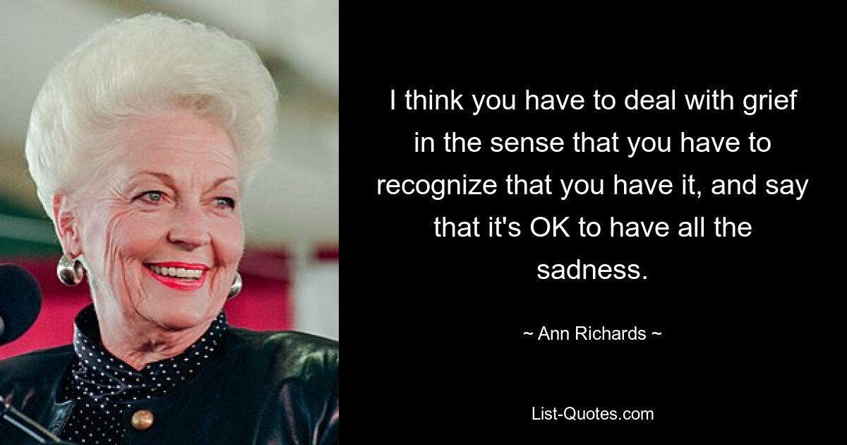 I think you have to deal with grief in the sense that you have to recognize that you have it, and say that it's OK to have all the sadness. — © Ann Richards