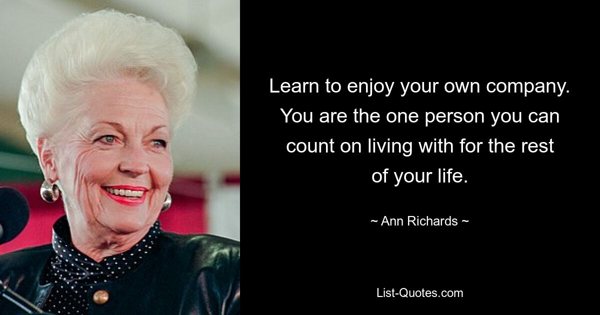 Learn to enjoy your own company. You are the one person you can count on living with for the rest of your life. — © Ann Richards