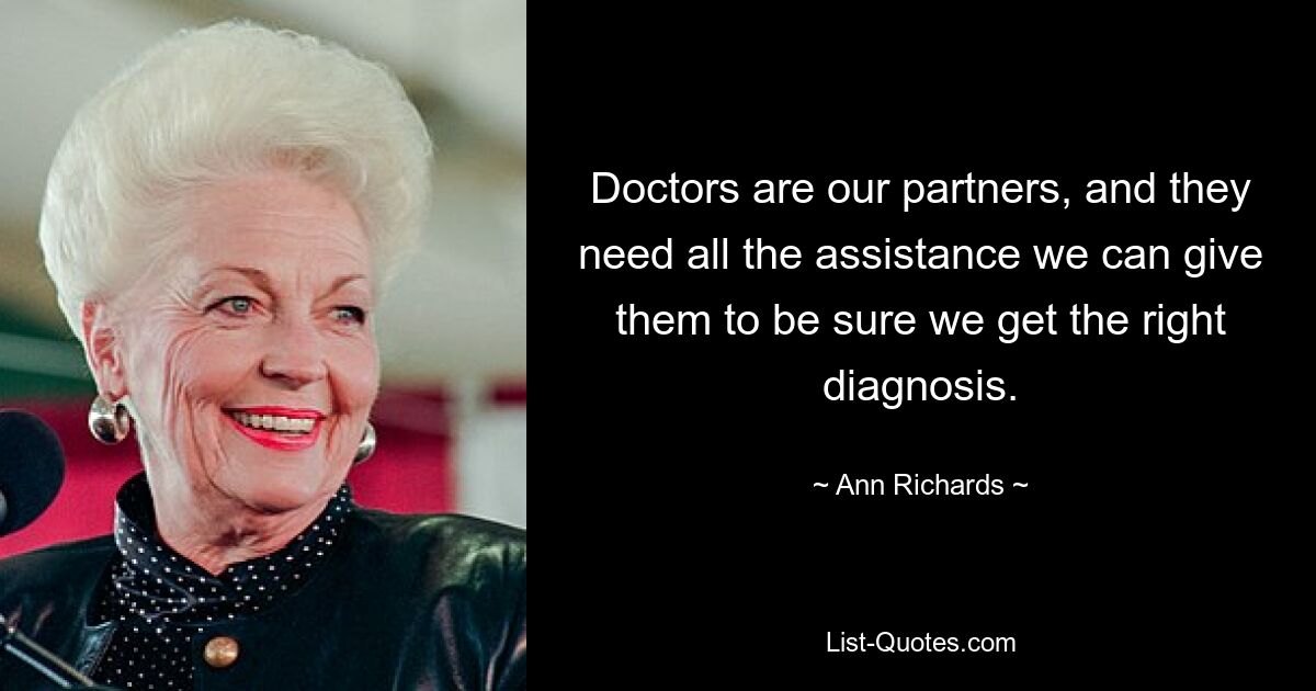 Doctors are our partners, and they need all the assistance we can give them to be sure we get the right diagnosis. — © Ann Richards