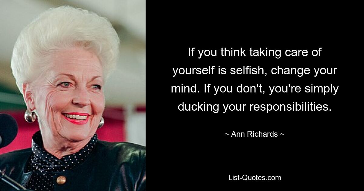 If you think taking care of yourself is selfish, change your mind. If you don't, you're simply ducking your responsibilities. — © Ann Richards