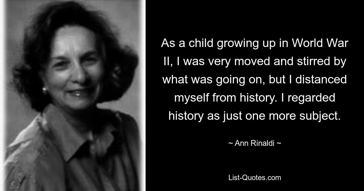 As a child growing up in World War II, I was very moved and stirred by what was going on, but I distanced myself from history. I regarded history as just one more subject. — © Ann Rinaldi