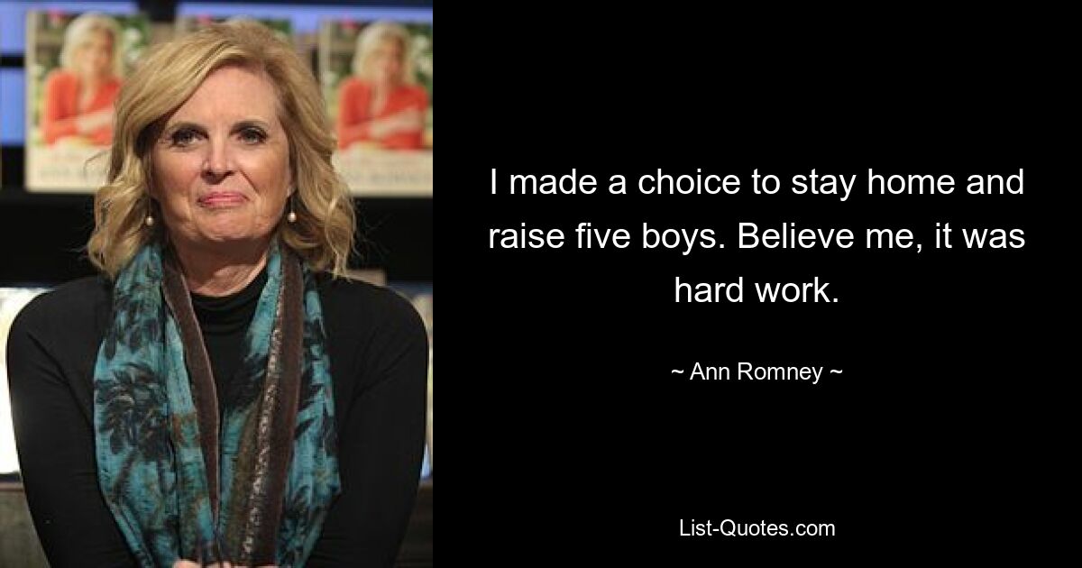 I made a choice to stay home and raise five boys. Believe me, it was hard work. — © Ann Romney