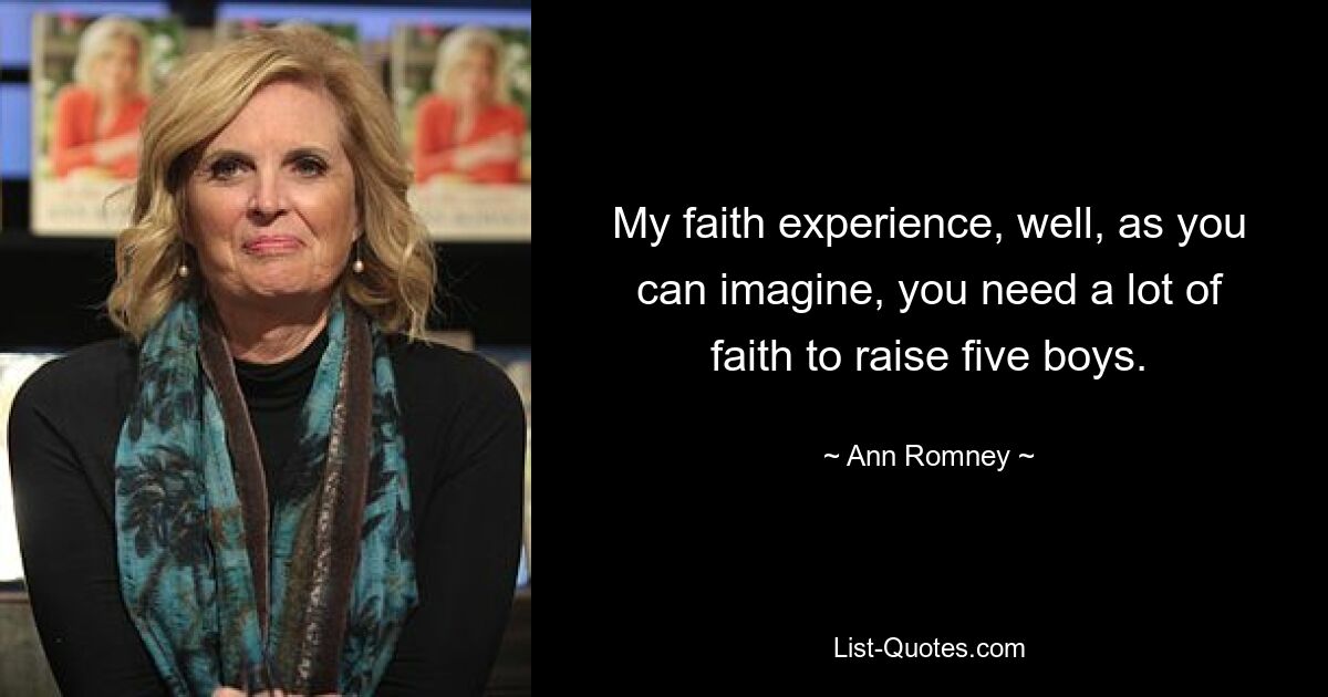 My faith experience, well, as you can imagine, you need a lot of faith to raise five boys. — © Ann Romney