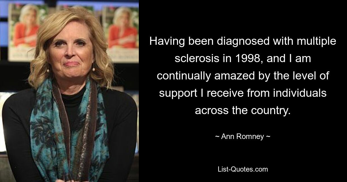 Having been diagnosed with multiple sclerosis in 1998, and I am continually amazed by the level of support I receive from individuals across the country. — © Ann Romney