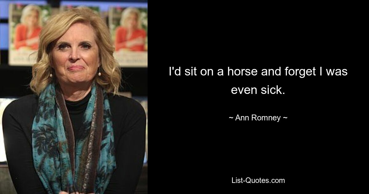 I'd sit on a horse and forget I was even sick. — © Ann Romney