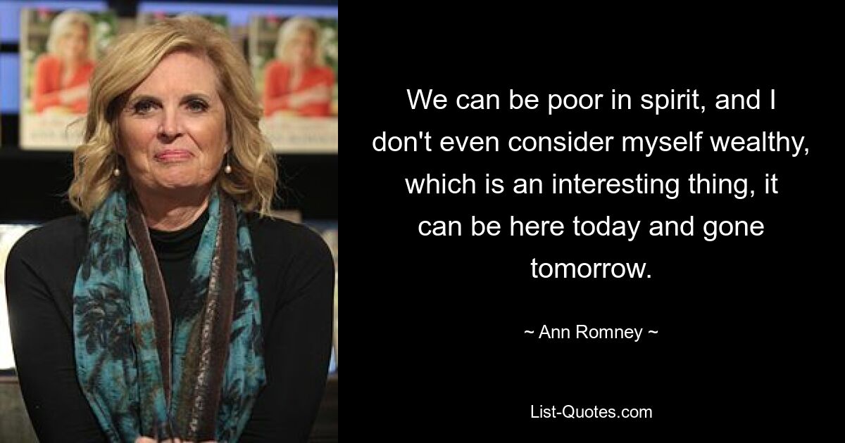 We can be poor in spirit, and I don't even consider myself wealthy, which is an interesting thing, it can be here today and gone tomorrow. — © Ann Romney