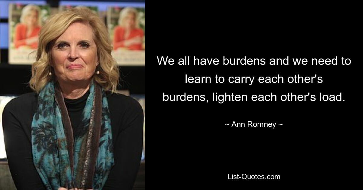 We all have burdens and we need to learn to carry each other's burdens, lighten each other's load. — © Ann Romney