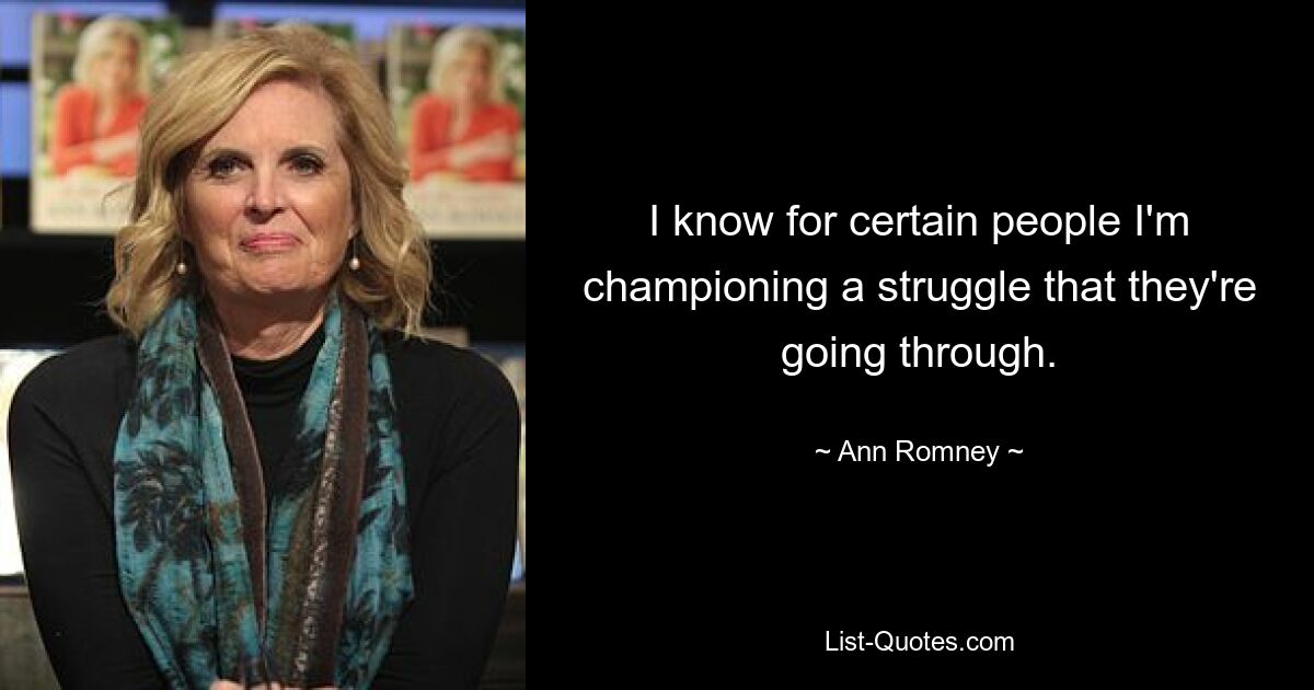 I know for certain people I'm championing a struggle that they're going through. — © Ann Romney